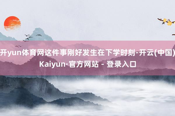 开yun体育网这件事刚好发生在下学时刻-开云(中国)Kaiyun·官方网站 - 登录入口
