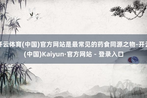 开云体育(中国)官方网站是最常见的药食同源之物-开云(中国)Kaiyun·官方网站 - 登录入口