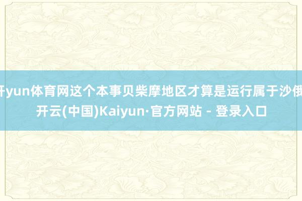 开yun体育网这个本事贝柴摩地区才算是运行属于沙俄-开云(中国)Kaiyun·官方网站 - 登录入口