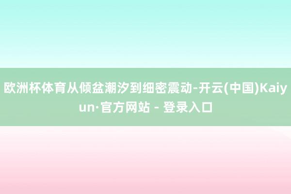 欧洲杯体育从倾盆潮汐到细密震动-开云(中国)Kaiyun·官方网站 - 登录入口