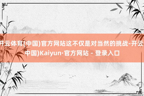 开云体育(中国)官方网站这不仅是对当然的挑战-开云(中国)Kaiyun·官方网站 - 登录入口