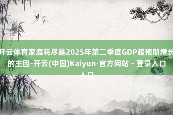 开云体育家庭耗尽是2025年第二季度GDP超预期增长的主因-开云(中国)Kaiyun·官方网站 - 登录入口