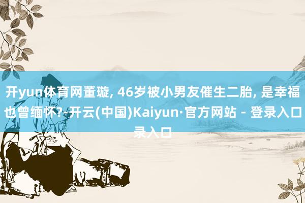 开yun体育网董璇, 46岁被小男友催生二胎, 是幸福也曾缅怀?-开云(中国)Kaiyun·官方网站 - 登录入口