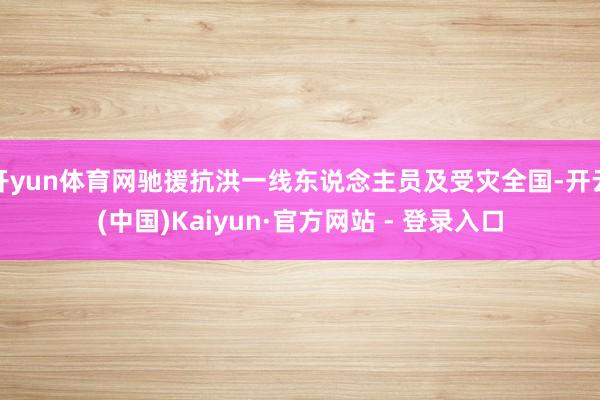 开yun体育网驰援抗洪一线东说念主员及受灾全国-开云(中国)Kaiyun·官方网站 - 登录入口