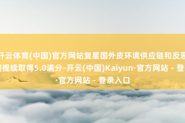 开云体育(中国)官方网站复星国外皮环境供应链和反恶臭限制捏续取得5.0满分-开云(中国)Kaiyun·官方网站 - 登录入口