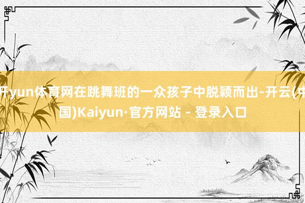 开yun体育网在跳舞班的一众孩子中脱颖而出-开云(中国)Kaiyun·官方网站 - 登录入口
