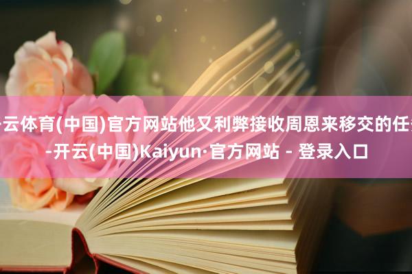 开云体育(中国)官方网站他又利弊接收周恩来移交的任务-开云(中国)Kaiyun·官方网站 - 登录入口