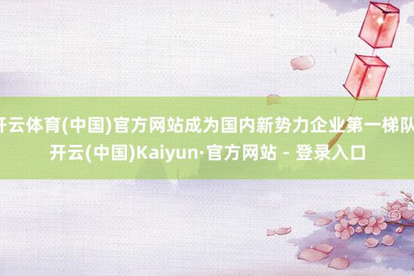 开云体育(中国)官方网站成为国内新势力企业第一梯队-开云(中国)Kaiyun·官方网站 - 登录入口