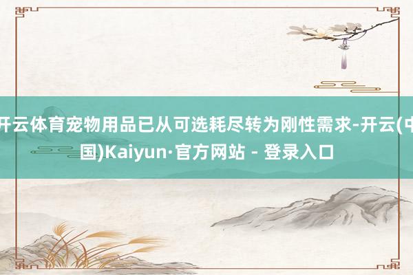 开云体育宠物用品已从可选耗尽转为刚性需求-开云(中国)Kaiyun·官方网站 - 登录入口