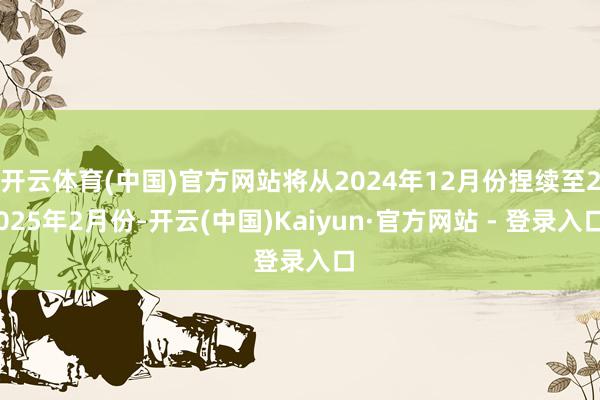 开云体育(中国)官方网站将从2024年12月份捏续至2025年2月份-开云(中国)Kaiyun·官方网站 - 登录入口