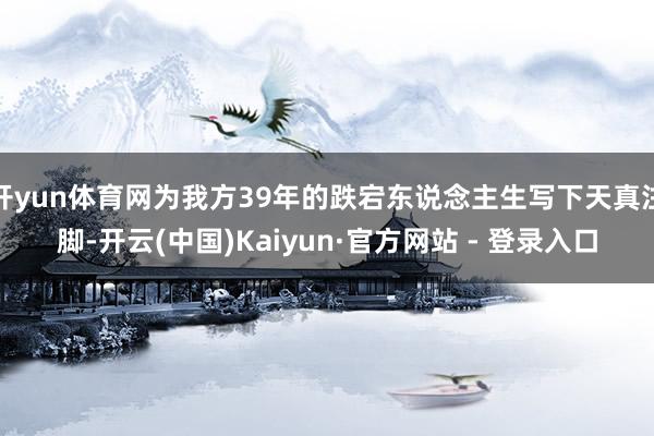 开yun体育网为我方39年的跌宕东说念主生写下天真注脚-开云(中国)Kaiyun·官方网站 - 登录入口