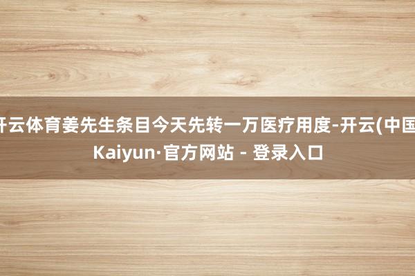 开云体育姜先生条目今天先转一万医疗用度-开云(中国)Kaiyun·官方网站 - 登录入口
