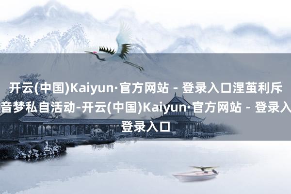 开云(中国)Kaiyun·官方网站 - 登录入口涅茧利斥责音梦私自活动-开云(中国)Kaiyun·官方网站 - 登录入口