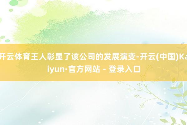 开云体育王人彰显了该公司的发展演变-开云(中国)Kaiyun·官方网站 - 登录入口
