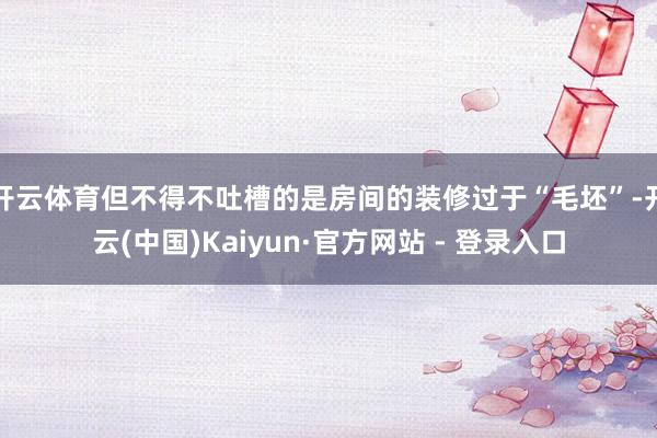 开云体育但不得不吐槽的是房间的装修过于“毛坯”-开云(中国)Kaiyun·官方网站 - 登录入口