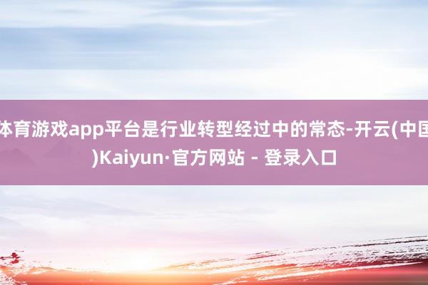 体育游戏app平台是行业转型经过中的常态-开云(中国)Kaiyun·官方网站 - 登录入口