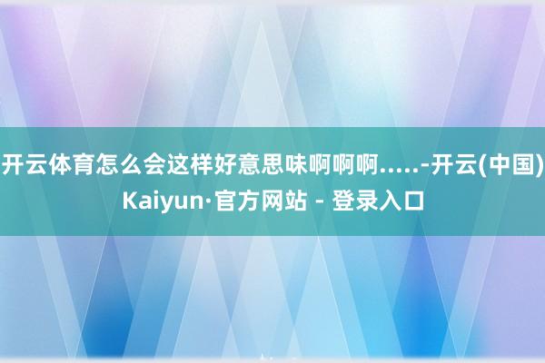 开云体育怎么会这样好意思味啊啊啊.....-开云(中国)Kaiyun·官方网站 - 登录入口