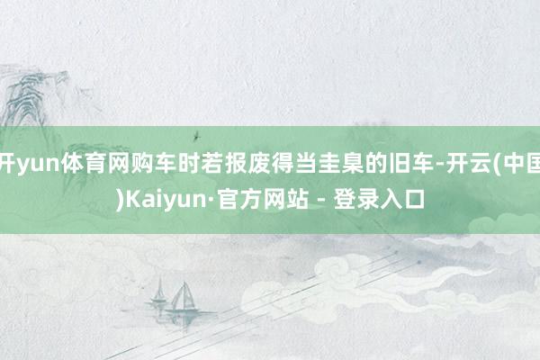 开yun体育网购车时若报废得当圭臬的旧车-开云(中国)Kaiyun·官方网站 - 登录入口