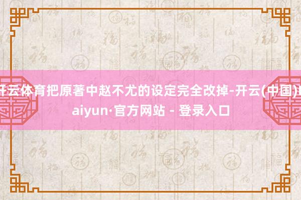 开云体育把原著中赵不尤的设定完全改掉-开云(中国)Kaiyun·官方网站 - 登录入口
