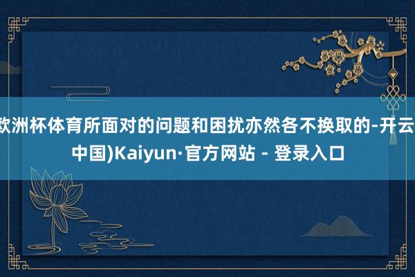 欧洲杯体育所面对的问题和困扰亦然各不换取的-开云(中国)Kaiyun·官方网站 - 登录入口