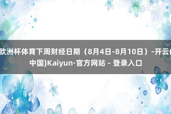 欧洲杯体育下周财经日期（8月4日-8月10日）-开云(中国)Kaiyun·官方网站 - 登录入口