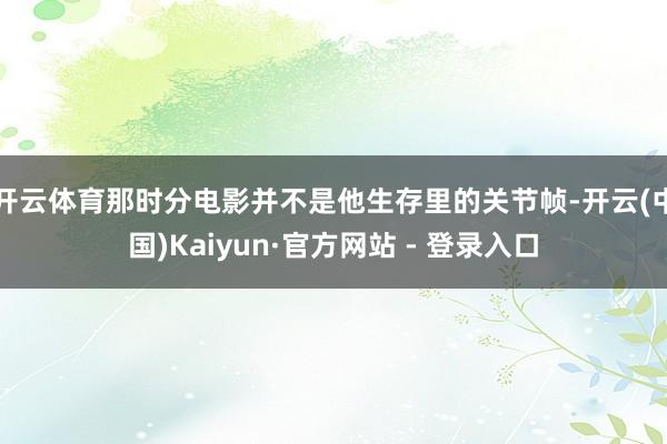 开云体育那时分电影并不是他生存里的关节帧-开云(中国)Kaiyun·官方网站 - 登录入口