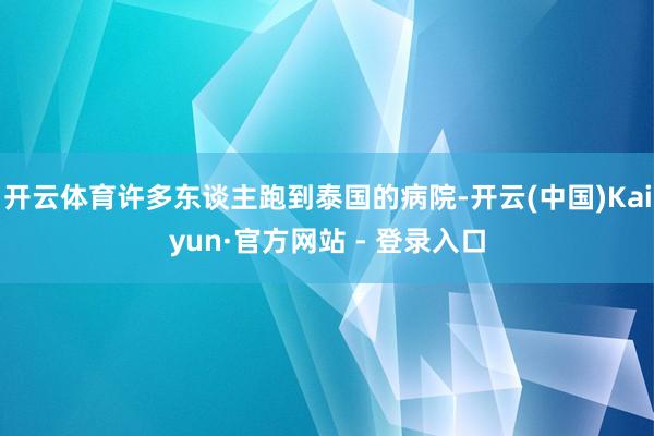 开云体育许多东谈主跑到泰国的病院-开云(中国)Kaiyun·官方网站 - 登录入口