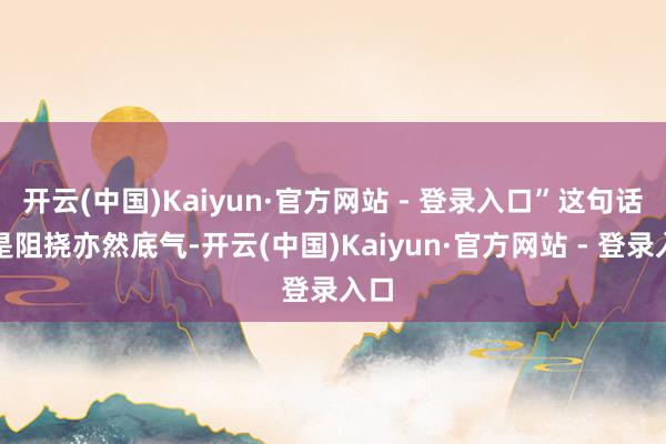 开云(中国)Kaiyun·官方网站 - 登录入口”这句话既是阻挠亦然底气-开云(中国)Kaiyun·官方网站 - 登录入口