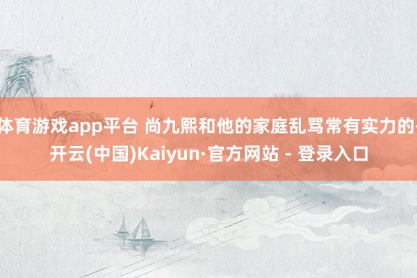 体育游戏app平台 尚九熙和他的家庭乱骂常有实力的-开云(中国)Kaiyun·官方网站 - 登录入口