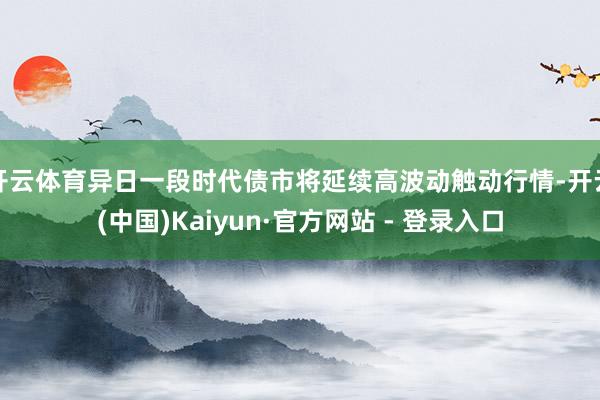 开云体育异日一段时代债市将延续高波动触动行情-开云(中国)Kaiyun·官方网站 - 登录入口