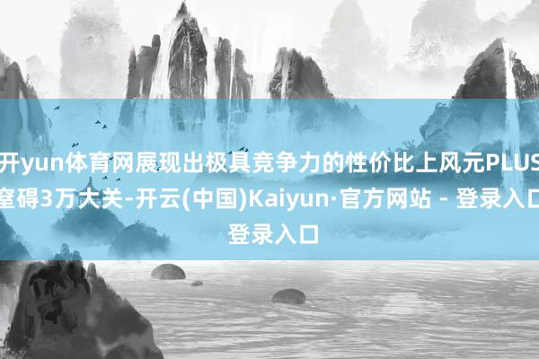 开yun体育网展现出极具竞争力的性价比上风元PLUS窒碍3万大关-开云(中国)Kaiyun·官方网站 - 登录入口