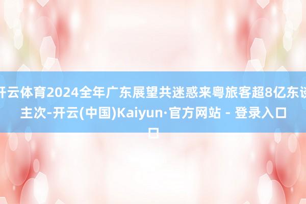 开云体育2024全年广东展望共迷惑来粤旅客超8亿东谈主次-开云(中国)Kaiyun·官方网站 - 登录入口