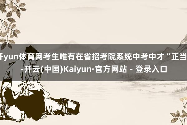 开yun体育网考生唯有在省招考院系统中考中才“正当”-开云(中国)Kaiyun·官方网站 - 登录入口