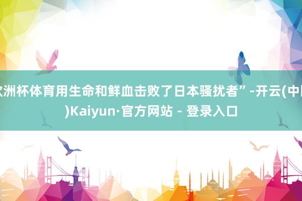 欧洲杯体育用生命和鲜血击败了日本骚扰者”-开云(中国)Kaiyun·官方网站 - 登录入口