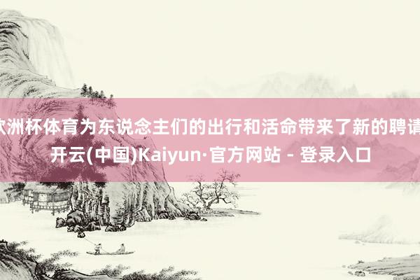 欧洲杯体育为东说念主们的出行和活命带来了新的聘请-开云(中国)Kaiyun·官方网站 - 登录入口