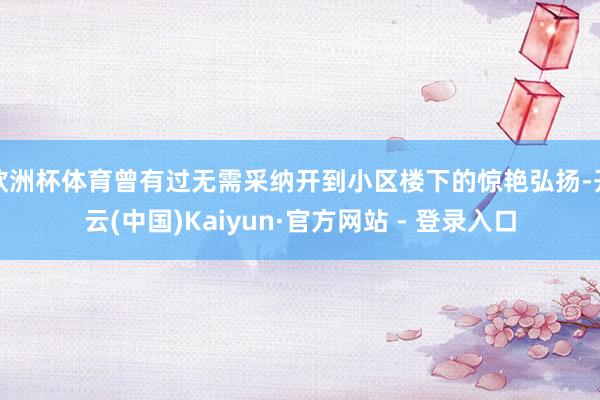 欧洲杯体育曾有过无需采纳开到小区楼下的惊艳弘扬-开云(中国)Kaiyun·官方网站 - 登录入口