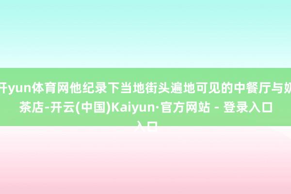 开yun体育网他纪录下当地街头遍地可见的中餐厅与奶茶店-开云(中国)Kaiyun·官方网站 - 登录入口