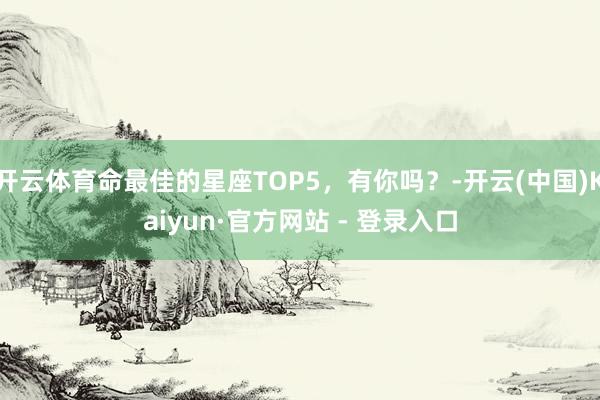 开云体育命最佳的星座TOP5，有你吗？-开云(中国)Kaiyun·官方网站 - 登录入口