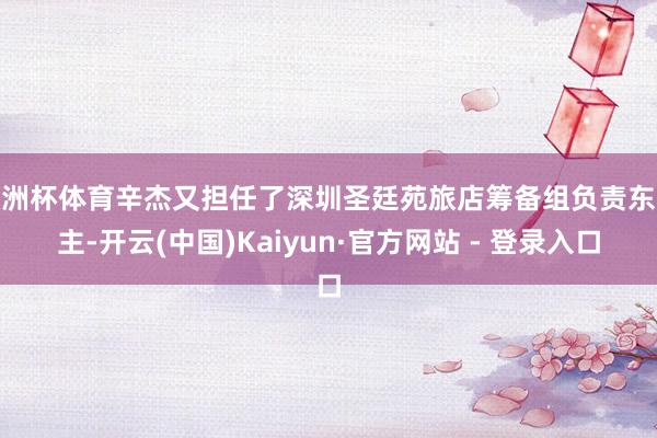 欧洲杯体育辛杰又担任了深圳圣廷苑旅店筹备组负责东谈主-开云(中国)Kaiyun·官方网站 - 登录入口