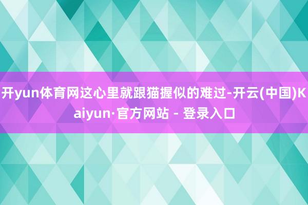 开yun体育网这心里就跟猫握似的难过-开云(中国)Kaiyun·官方网站 - 登录入口