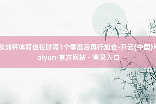 欧洲杯体育也在时隔3个季度后再行加仓-开云(中国)Kaiyun·官方网站 - 登录入口