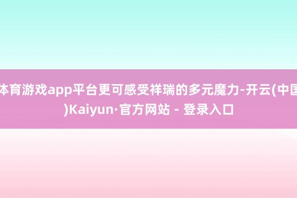 体育游戏app平台更可感受祥瑞的多元魔力-开云(中国)Kaiyun·官方网站 - 登录入口