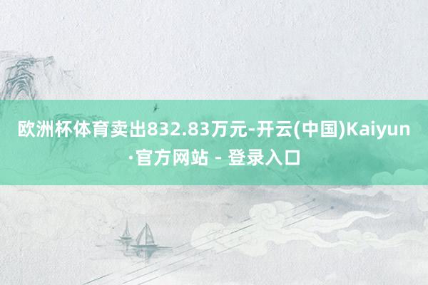 欧洲杯体育卖出832.83万元-开云(中国)Kaiyun·官方网站 - 登录入口
