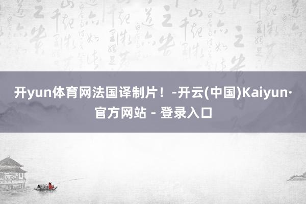 开yun体育网法国译制片！-开云(中国)Kaiyun·官方网站 - 登录入口
