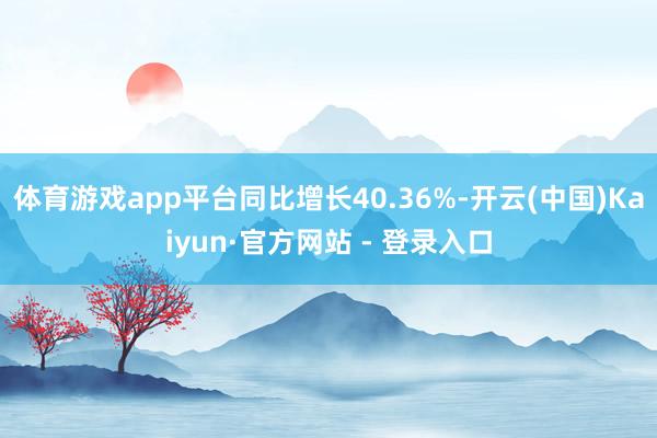 体育游戏app平台同比增长40.36%-开云(中国)Kaiyun·官方网站 - 登录入口