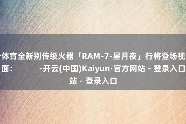 开云体育全新别传级火器「RAM-7-星月夜」行将登场视频画面：          -开云(中国)Kaiyun·官方网站 - 登录入口