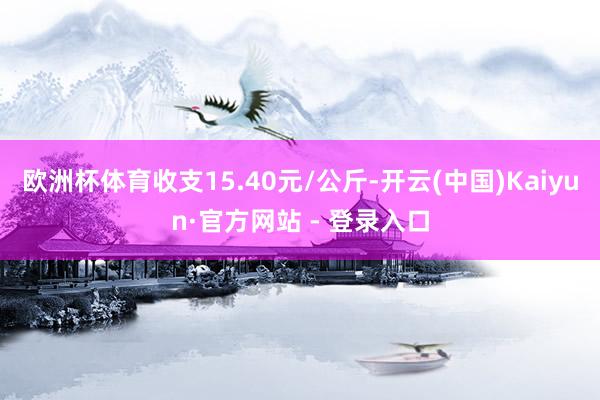 欧洲杯体育收支15.40元/公斤-开云(中国)Kaiyun·官方网站 - 登录入口