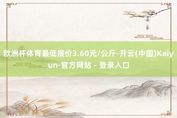 欧洲杯体育最低报价3.60元/公斤-开云(中国)Kaiyun·官方网站 - 登录入口