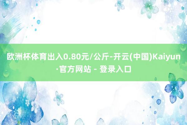 欧洲杯体育出入0.80元/公斤-开云(中国)Kaiyun·官方网站 - 登录入口