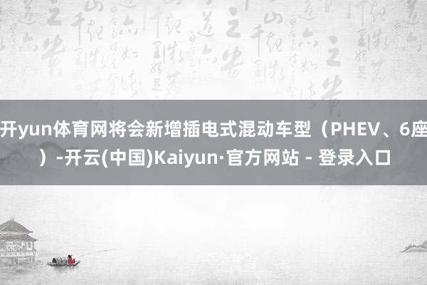 开yun体育网将会新增插电式混动车型（PHEV、6座）-开云(中国)Kaiyun·官方网站 - 登录入口